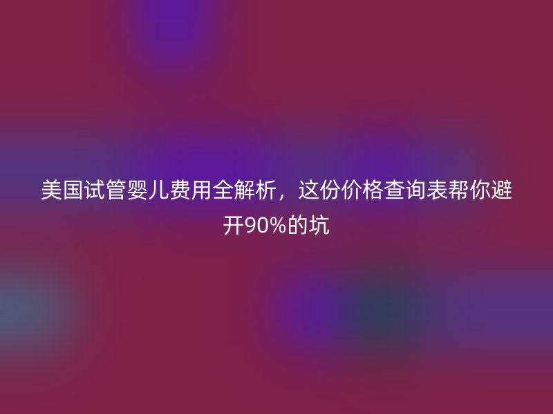 美国试管婴儿费用全解析，这份价格查询表帮你避开90%的坑