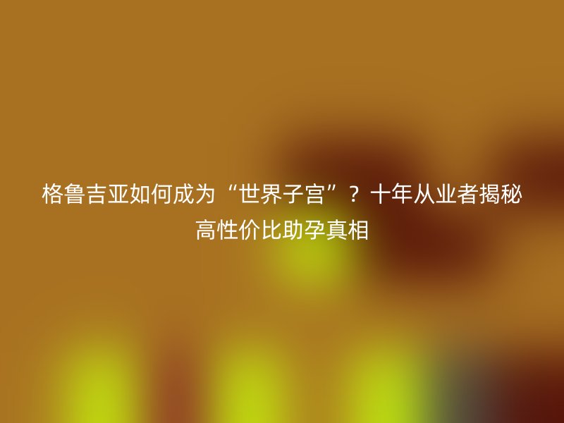 格鲁吉亚如何成为“世界子宫”？十年从业者揭秘高性价比助孕真相