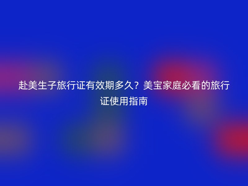 赴美生子旅行证有效期多久？美宝家庭必看的旅行证使用指南