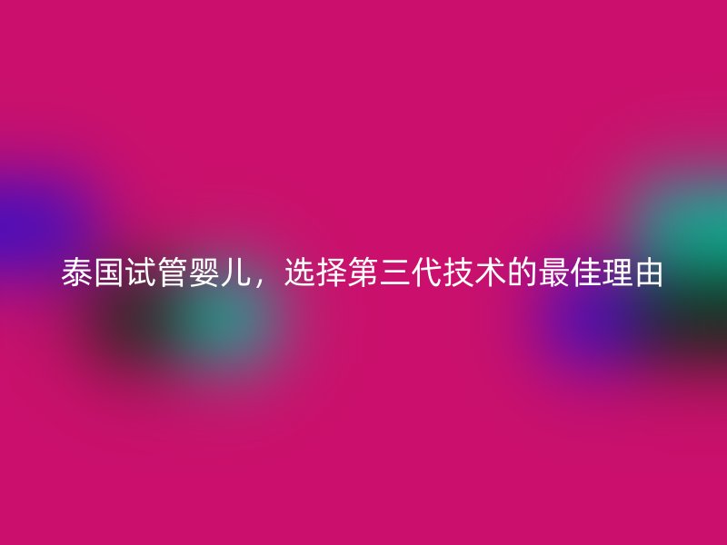 泰国试管婴儿，选择第三代技术的最佳理由
