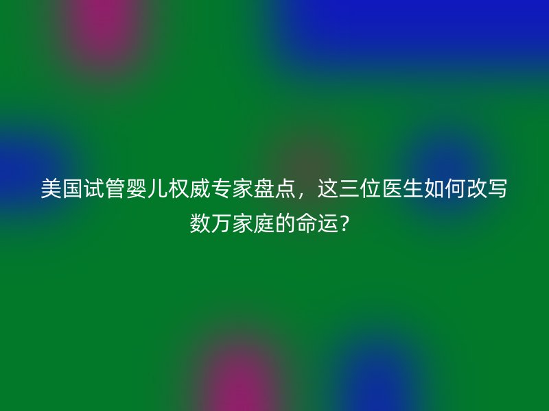 美国试管婴儿权威专家盘点，这三位医生如何改写数万家庭的命运？