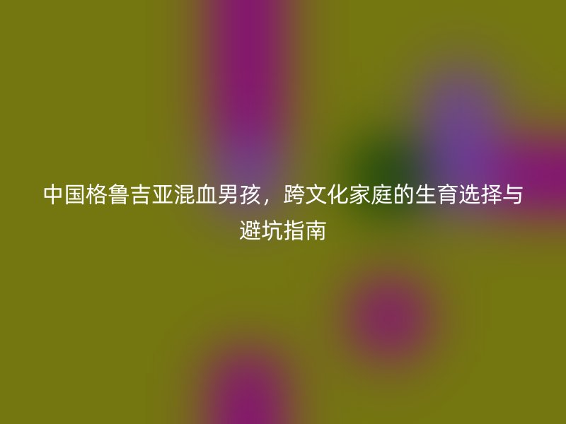 中国格鲁吉亚混血男孩，跨文化家庭的生育选择与避坑指南