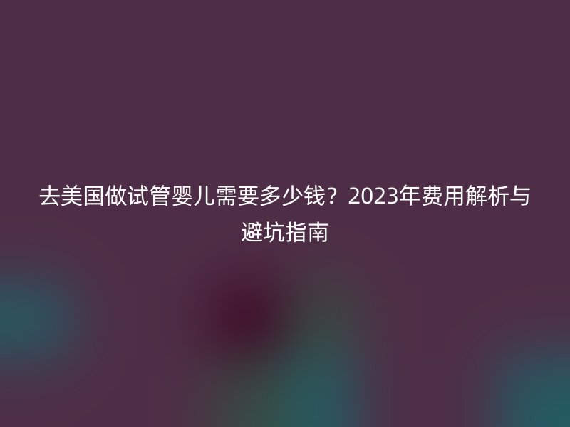 去美国做试管婴儿需要多少钱？2023年费用解析与避坑指南