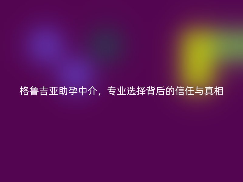 格鲁吉亚助孕中介，专业选择背后的信任与真相