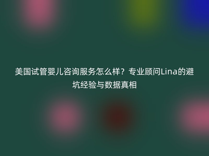 美国试管婴儿咨询服务怎么样？专业顾问Lina的避坑经验与数据真相