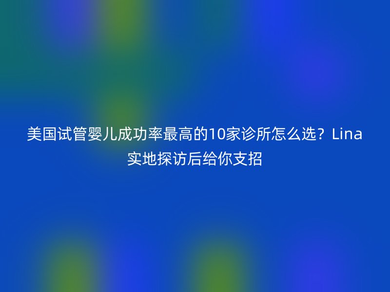 美国试管婴儿成功率最高的10家诊所怎么选？Lina实地探访后给你支招