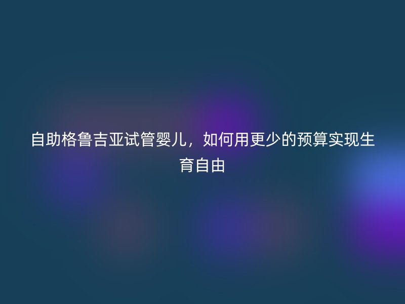 自助格鲁吉亚试管婴儿，如何用更少的预算实现生育自由