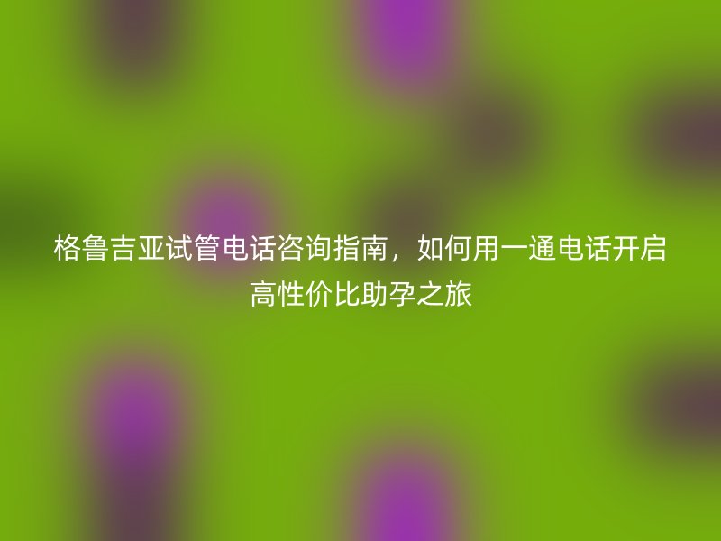 格鲁吉亚试管电话咨询指南，如何用一通电话开启高性价比助孕之旅