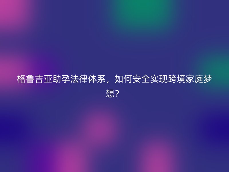 格鲁吉亚助孕法律体系，如何安全实现跨境家庭梦想？