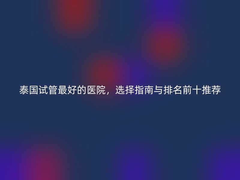 泰国试管最好的医院，选择指南与排名前十推荐