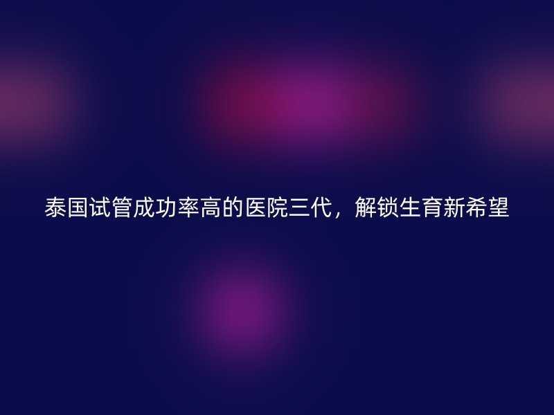 泰国试管成功率高的医院三代，解锁生育新希望