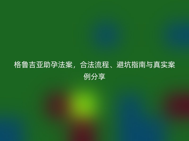格鲁吉亚助孕法案，合法流程、避坑指南与真实案例分享