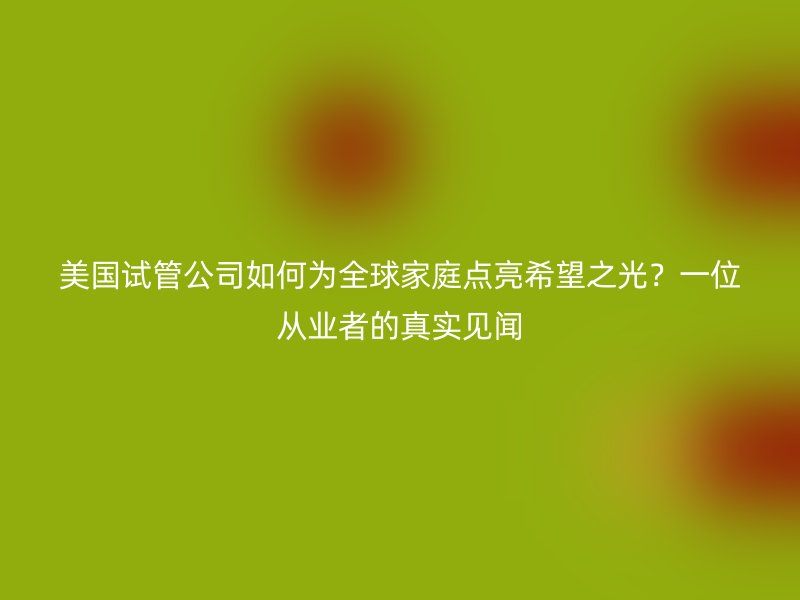 美国试管公司如何为全球家庭点亮希望之光？一位从业者的真实见闻