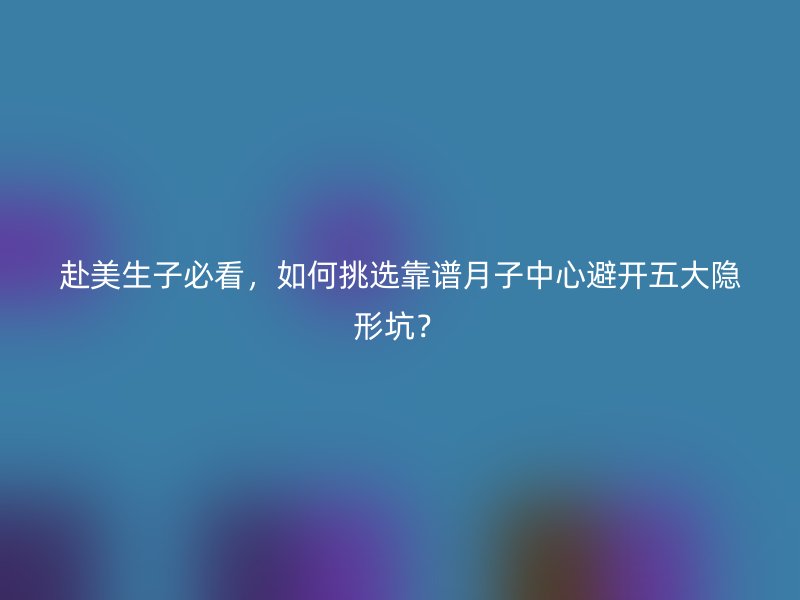 赴美生子必看，如何挑选靠谱月子中心避开五大隐形坑？