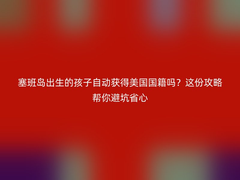 塞班岛出生的孩子自动获得美国国籍吗？这份攻略帮你避坑省心
