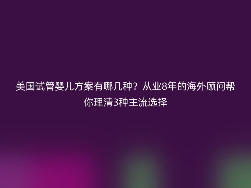 美国试管婴儿方案有哪几种？从业8年的海外顾问帮你理清3种主流选择