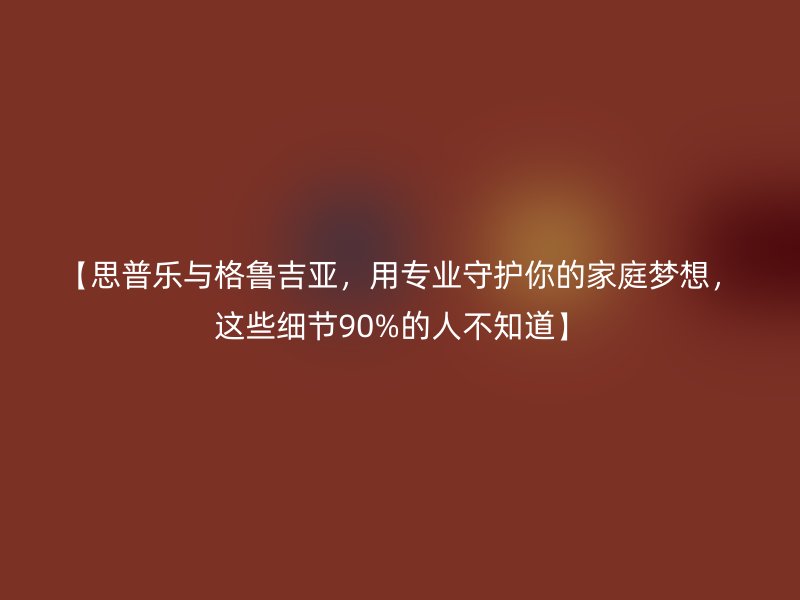 【思普乐与格鲁吉亚，用专业守护你的家庭梦想，这些细节90%的人不知道】