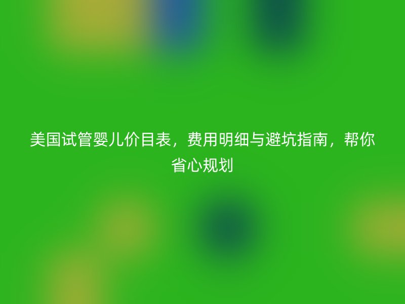 美国试管婴儿价目表，费用明细与避坑指南，帮你省心规划
