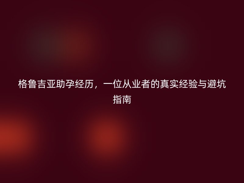 格鲁吉亚助孕经历，一位从业者的真实经验与避坑指南
