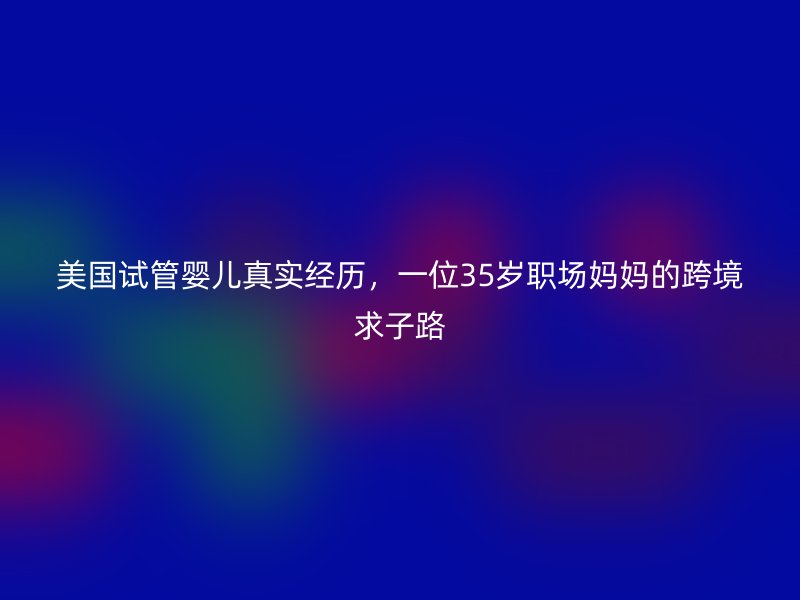 美国试管婴儿真实经历，一位35岁职场妈妈的跨境求子路