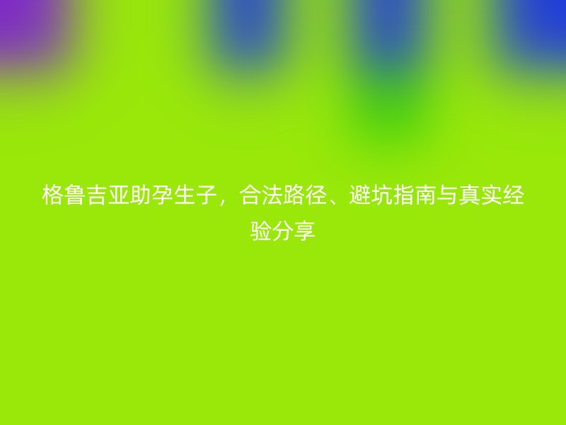 格鲁吉亚助孕生子，合法路径、避坑指南与真实经验分享