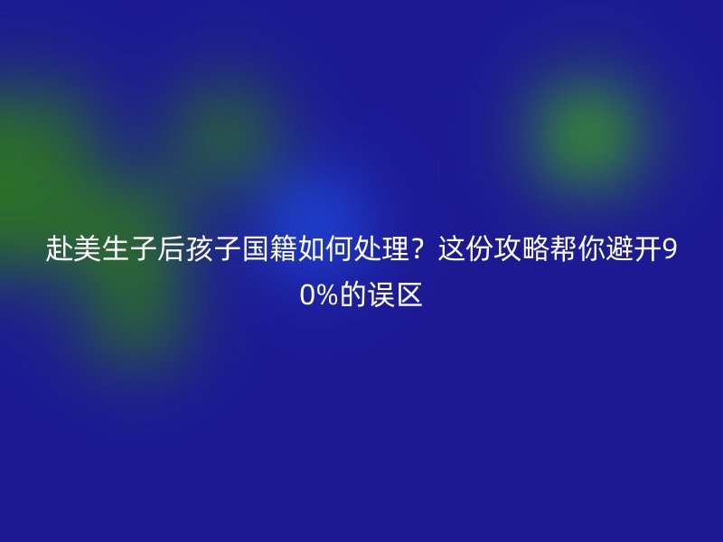 赴美生子后孩子国籍如何处理？这份攻略帮你避开90%的误区
