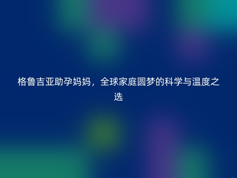 格鲁吉亚助孕妈妈，全球家庭圆梦的科学与温度之选