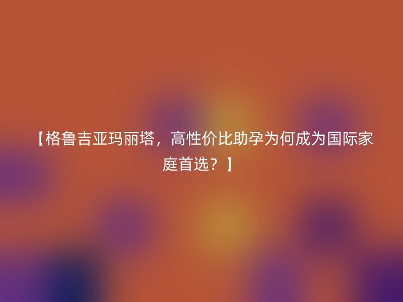 【格鲁吉亚玛丽塔，高性价比助孕为何成为国际家庭首选？】