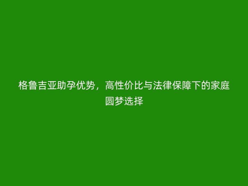 格鲁吉亚助孕优势，高性价比与法律保障下的家庭圆梦选择