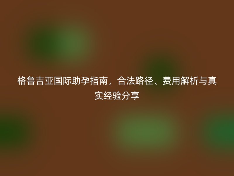 格鲁吉亚国际助孕指南，合法路径、费用解析与真实经验分享