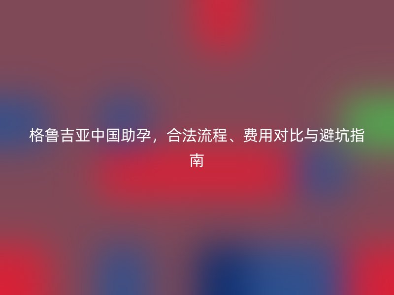 格鲁吉亚中国助孕，合法流程、费用对比与避坑指南