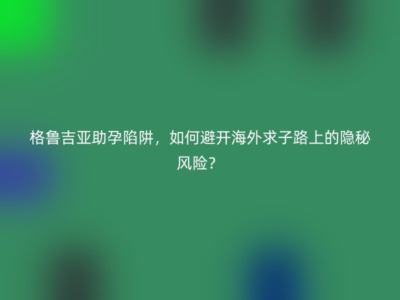 格鲁吉亚助孕陷阱，如何避开海外求子路上的隐秘风险？