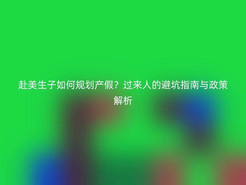 赴美生子如何规划产假？过来人的避坑指南与政策解析