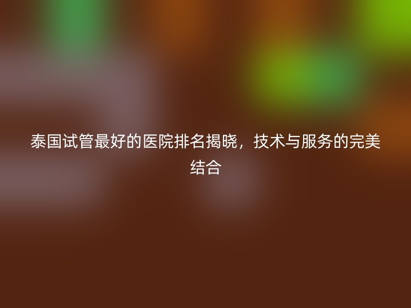 泰国试管最好的医院排名揭晓，技术与服务的完美结合