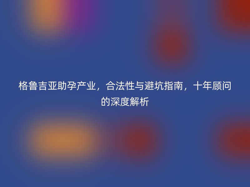 格鲁吉亚助孕产业，合法性与避坑指南，十年顾问的深度解析