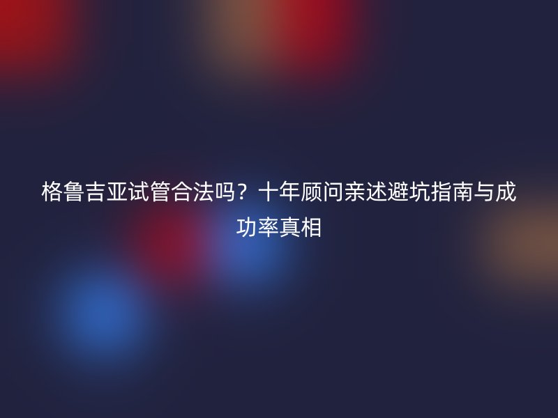 格鲁吉亚试管合法吗？十年顾问亲述避坑指南与成功率真相