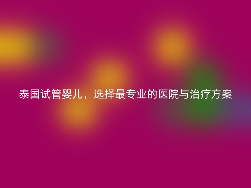 泰国试管婴儿，选择最专业的医院与治疗方案