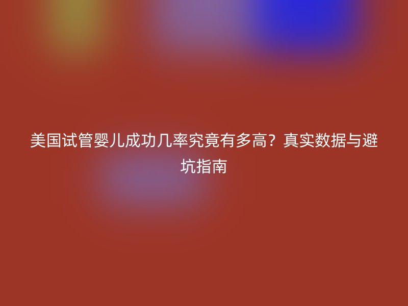 美国试管婴儿成功几率究竟有多高？真实数据与避坑指南