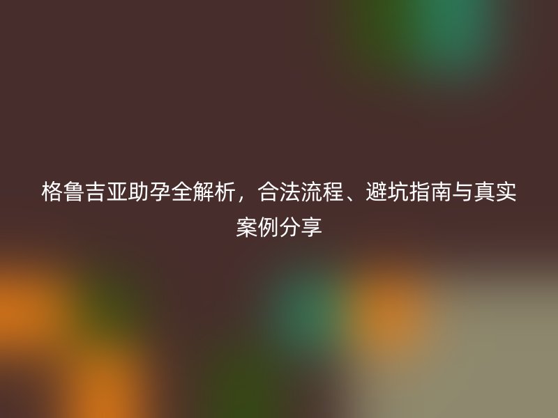 格鲁吉亚助孕全解析，合法流程、避坑指南与真实案例分享