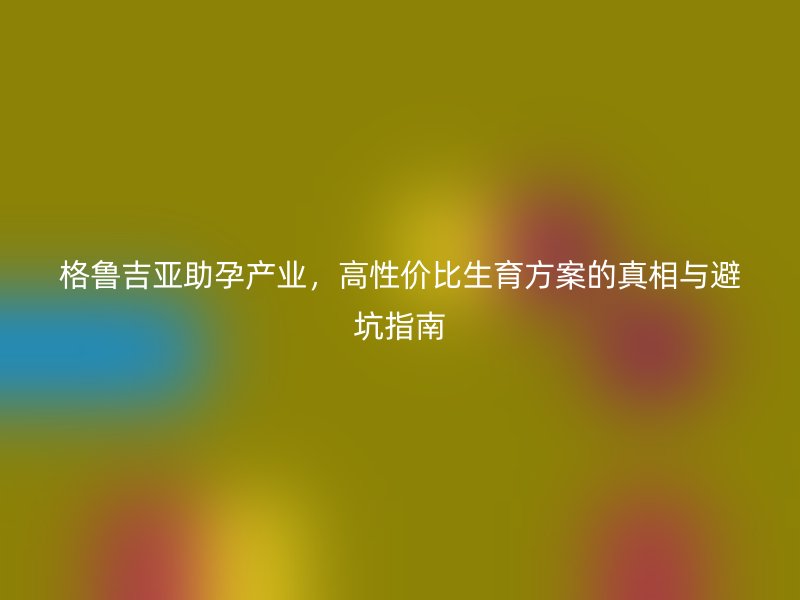 格鲁吉亚助孕产业，高性价比生育方案的真相与避坑指南