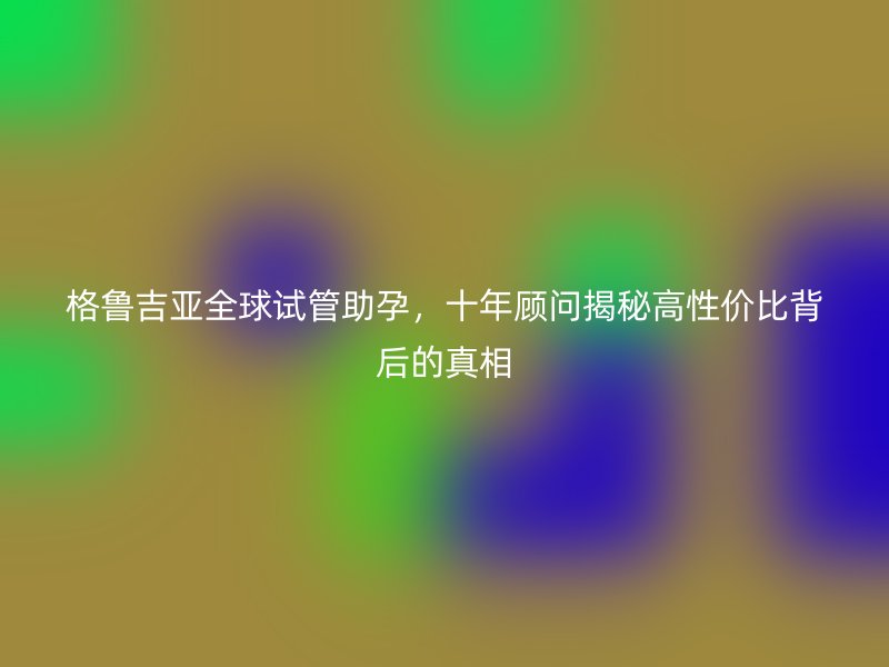 格鲁吉亚全球试管助孕，十年顾问揭秘高性价比背后的真相