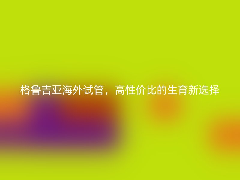 格鲁吉亚海外试管，高性价比的生育新选择