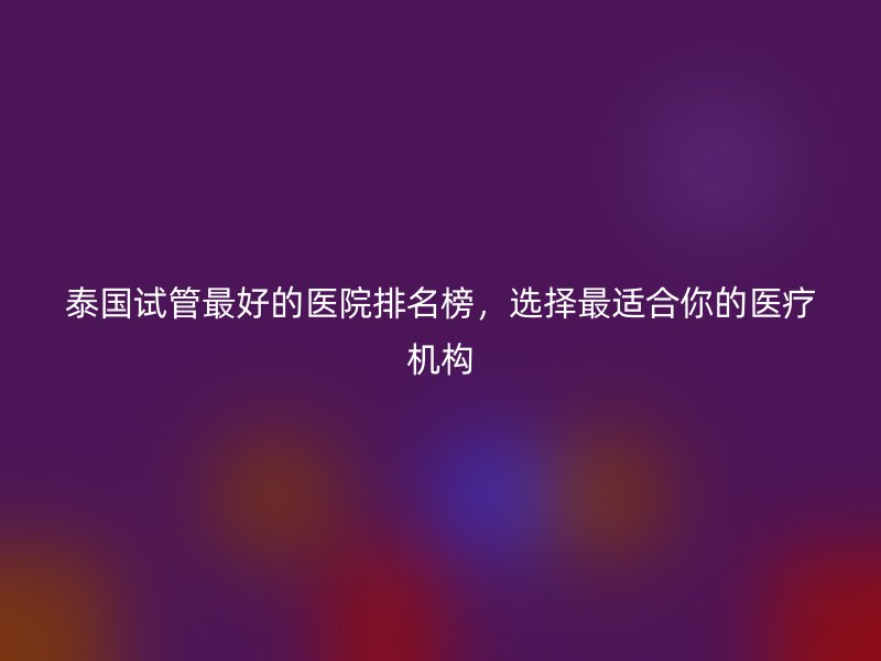 泰国试管最好的医院排名榜，选择最适合你的医疗机构