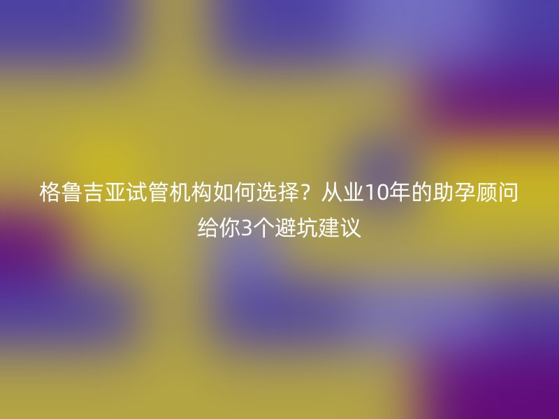 格鲁吉亚试管机构如何选择？从业10年的助孕顾问给你3个避坑建议