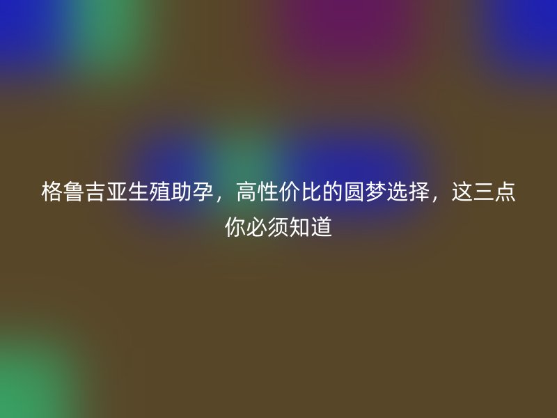 格鲁吉亚生殖助孕，高性价比的圆梦选择，这三点你必须知道