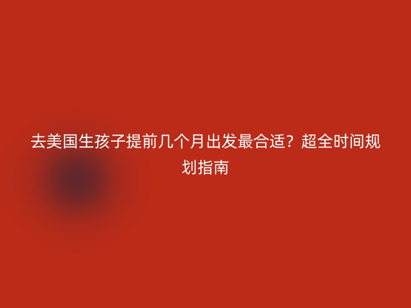 去美国生孩子提前几个月出发最合适？超全时间规划指南
