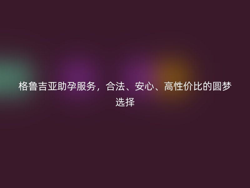 格鲁吉亚助孕服务，合法、安心、高性价比的圆梦选择