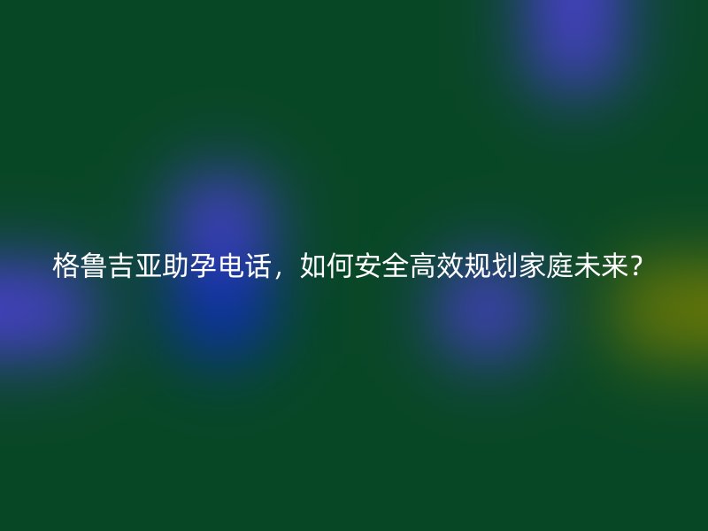 格鲁吉亚助孕电话，如何安全高效规划家庭未来？