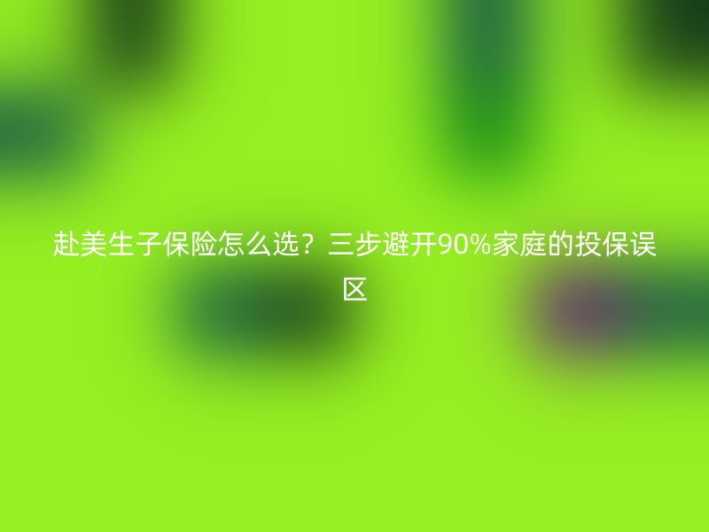 赴美生子保险怎么选？三步避开90%家庭的投保误区