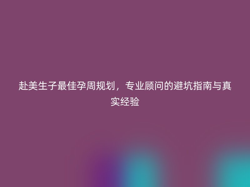 赴美生子最佳孕周规划，专业顾问的避坑指南与真实经验